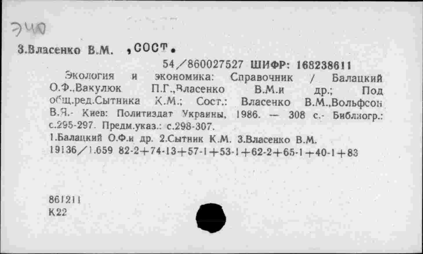 ﻿
3.Власенко В.М. »СОС^.
54/860027527 ШИФР: 168238611
Экология и экономика: Справочник / Балацкий О.Ф.,Вакулюк	П.Г.,Власенко	В.М.и др.; Под
общ.ред.Сытника К.М.; Сост.: Власенко В.М.,Вольфсон В.Я.- Киев: Политиздат Украины. 1986. — 308 с.- Библиогр.: с.295-297. Предм.указ.: с.298-307.
1.Балацкий О.Ф.и др. 2.СыТник К М. З.Власенко В.М.
19136/1.659 82-2+74-13+57-1+53-1 +62-2+65-11-40-1 + 83
861211
К 22